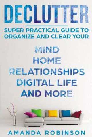 Kniha Declutter: SUPER Practical Guide to Organize and Clear Your: Mind, Home, Relationships, Digital Life And More Amanda Robinson