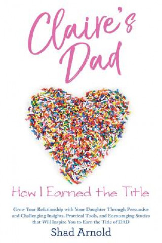 Kniha Claire's Dad: How I Earned the Title. Grow Your Relationship with Your Daughter Through Persuasive and Challenging Insights, Practic Shad Arnold