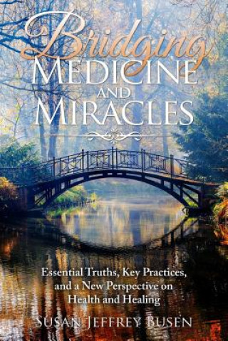 Carte Bridging Medicine and Miracles: Essential Truths, Key Practices, and a New Perspective on Health and Healing Susan Jeffrey Busen