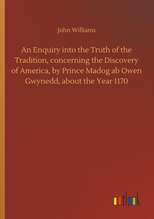 Buch Enquiry Into the Truth of the Tradition, Concerning the Discovery of America, by Prince Madog AB Owen Gwynedd, about the Year 1170 John Williams