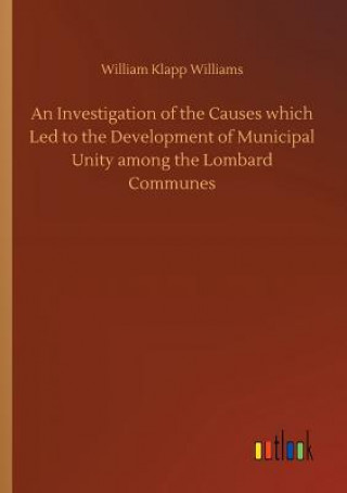 Kniha Investigation of the Causes which Led to the Development of Municipal Unity among the Lombard Communes William Klapp Williams