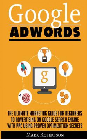 Könyv Google Adwords: The Ultimate Marketing Guide For Beginners To Advertising On Google Search Engine With Ppc Using Proven Optimization S Mark Robertson