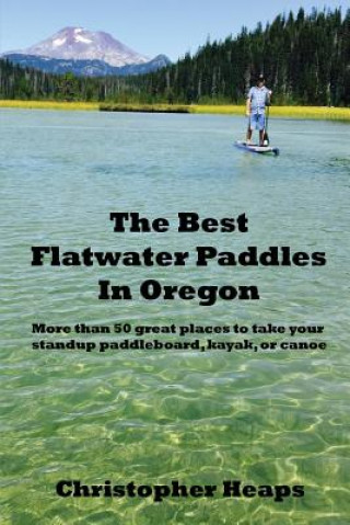 Könyv The Best Flatwater Paddles in Oregon: More Than 50 Great Places to Take Your Standup Paddleboard, Kayak, or Canoe Christopher Heaps