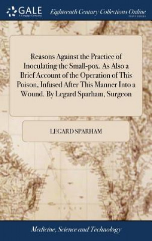 Book Reasons Against the Practice of Inoculating the Small-Pox. as Also a Brief Account of the Operation of This Poison, Infused After This Manner Into a W LEGARD SPARHAM