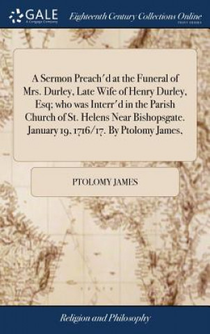 Libro Sermon Preach'd at the Funeral of Mrs. Durley, Late Wife of Henry Durley, Esq; who was Interr'd in the Parish Church of St. Helens Near Bishopsgate. J Ptolomy James