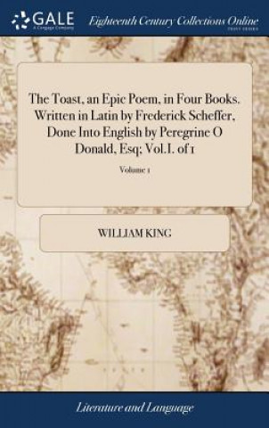 Book Toast, an Epic Poem, in Four Books. Written in Latin by Frederick Scheffer, Done Into English by Peregrine O Donald, Esq; Vol.I. of 1; Volume 1 WILLIAM KING