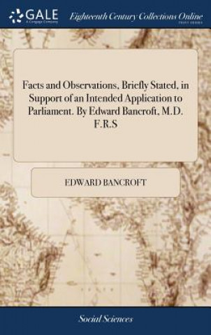 Book Facts and Observations, Briefly Stated, in Support of an Intended Application to Parliament. by Edward Bancroft, M.D. F.R.S Edward Bancroft