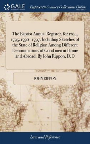 Carte Baptist Annual Register, for 1794, 1795, 1796 - 1797, Including Sketches of the State of Religion Among Different Denominations of Good men at Home an John Rippon