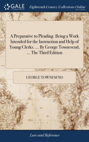 Carte Preparative to Pleading. Being a Work Intended for the Instruction and Help of Young Clerks. ... by George Townesend, ... the Third Edition GEORGE TOWNESEND