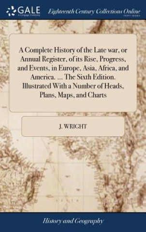 Kniha Complete History of the Late War, or Annual Register, of Its Rise, Progress, and Events, in Europe, Asia, Africa, and America. ... the Sixth Edition. J. WRIGHT