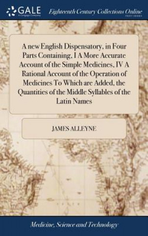 Kniha new English Dispensatory, in Four Parts Containing, I A More Accurate Account of the Simple Medicines, IV A Rational Account of the Operation of Medic JAMES ALLEYNE