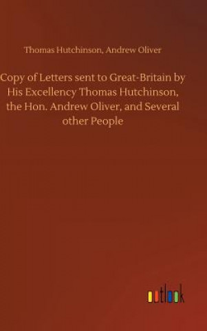 Könyv Copy of Letters sent to Great-Britain by His Excellency Thomas Hutchinson, the Hon. Andrew Oliver, and Several other People Thomas Oliver Andrew Hutchinson