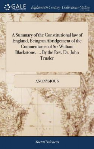 Knjiga Summary of the Constitutional law of England, Being an Abridgement of the Commentaries of Sir William Blackstone, ... By the Rev. Dr. John Trusler Anonymous