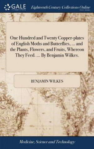 Kniha One Hundred and Twenty Copper-plates of English Moths and Butterflies, ... and the Plants, Flowers, and Fruits, Whereon They Feed. ... By Benjamin Wil Benjamin Wilkes