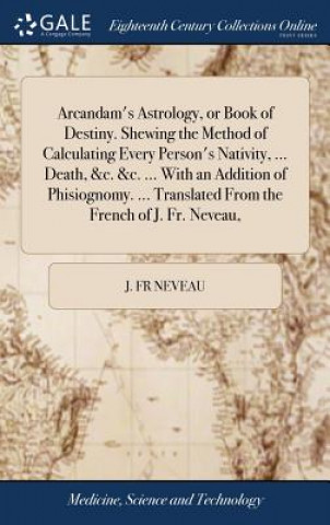 Carte Arcandam's Astrology, or Book of Destiny. Shewing the Method of Calculating Every Person's Nativity, ... Death, &c. &c. ... with an Addition of Phisio J. FR NEVEAU