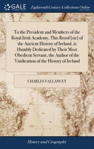 Kniha To the President and Members of the Royal Irish Academy, This Rroof [sic] of the Ancient History of Ireland, Is Humbly Dedicated by Their Most Obedien CHARLES VALLANCEY