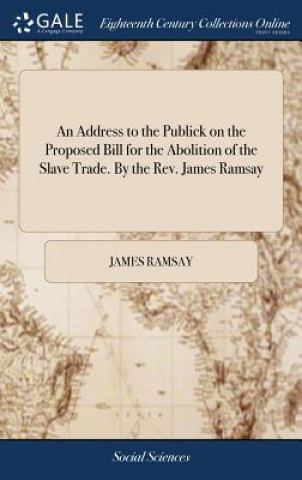 Kniha Address to the Publick on the Proposed Bill for the Abolition of the Slave Trade. by the Rev. James Ramsay JAMES RAMSAY