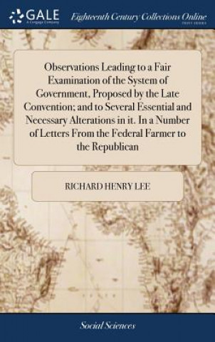 Kniha Observations Leading to a Fair Examination of the System of Government, Proposed by the Late Convention; and to Several Essential and Necessary Altera RICHARD HENRY LEE
