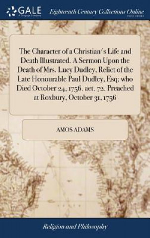 Könyv Character of a Christian's Life and Death Illustrated. A Sermon Upon the Death of Mrs. Lucy Dudley, Relict of the Late Honourable Paul Dudley, Esq; wh Amos Adams