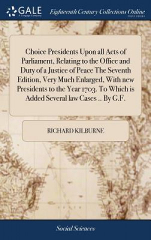 Kniha Choice Presidents Upon All Acts of Parliament, Relating to the Office and Duty of a Justice of Peace the Seventh Edition, Very Much Enlarged, with New Richard Kilburne