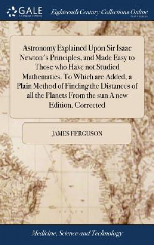 Kniha Astronomy Explained Upon Sir Isaac Newton's Principles, and Made Easy to Those Who Have Not Studied Mathematics. to Which Are Added, a Plain Method of JAMES FERGUSON