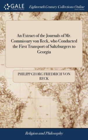 Könyv Extract of the Journals of Mr. Commissary von Reck, who Conducted the First Transport of Saltzburgers to Georgia PHILIPP GEORG RECK