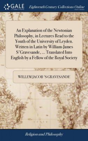 Kniha Explanation of the Newtonian Philosophy, in Lectures Read to the Youth of the University of Leyden. Written in Latin by William-James s'Gravesande, .. WILLEM J GRAVESANDE