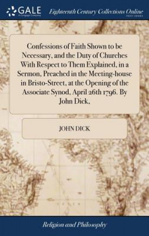 Kniha Confessions of Faith Shown to be Necessary, and the Duty of Churches With Respect to Them Explained, in a Sermon, Preached in the Meeting-house in Bri JOHN DICK