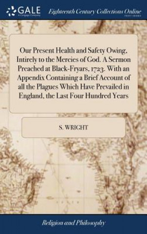 Kniha Our Present Health and Safety Owing, Intirely to the Mercies of God. a Sermon Preached at Black-Fryars, 1723. with an Appendix Containing a Brief Acco S. WRIGHT