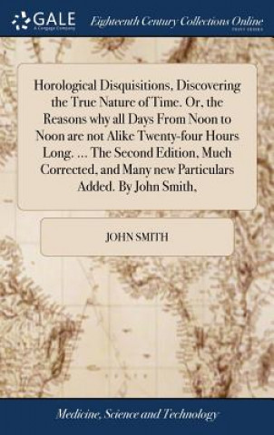 Kniha Horological Disquisitions, Discovering the True Nature of Time. Or, the Reasons why all Days From Noon to Noon are not Alike Twenty-four Hours Long. . John Smith