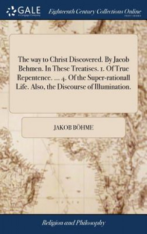 Kniha way to Christ Discovered. By Jacob Behmen. In These Treatises. 1. Of True Repentence. ... 4. Of the Super-rationall Life. Also, the Discourse of Illum Jakob Bohme