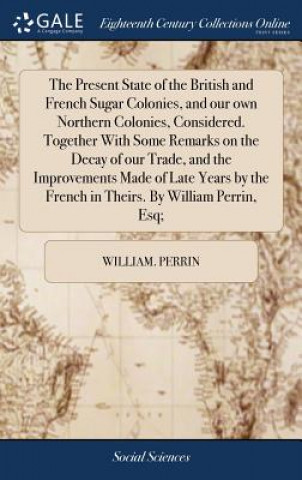 Książka Present State of the British and French Sugar Colonies, and Our Own Northern Colonies, Considered. Together with Some Remarks on the Decay of Our Trad WILLIAM. PERRIN