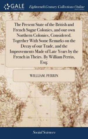 Kniha Present State of the British and French Sugar Colonies, and Our Own Northern Colonies, Considered. Together with Some Remarks on the Decay of Our Trad WILLIAM. PERRIN