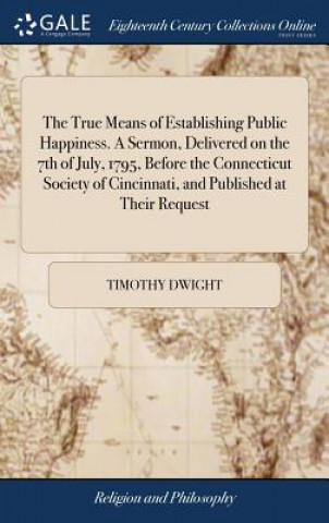 Książka True Means of Establishing Public Happiness. a Sermon, Delivered on the 7th of July, 1795, Before the Connecticut Society of Cincinnati, and Published TIMOTHY DWIGHT