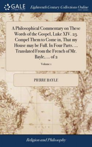 Kniha Philosophical Commentary on These Words of the Gospel, Luke XIV. 23. Compel Them to Come In, That My House May Be Full. in Four Parts. ... Translated PIERRE BAYLE