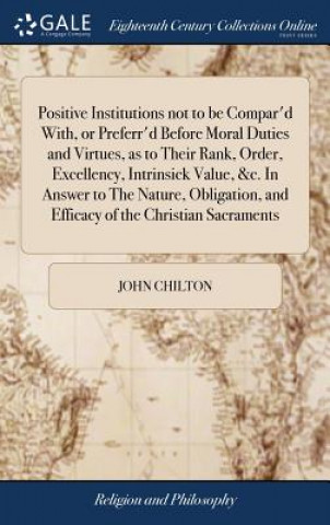 Kniha Positive Institutions Not to Be Compar'd With, or Preferr'd Before Moral Duties and Virtues, as to Their Rank, Order, Excellency, Intrinsick Value, &c JOHN CHILTON