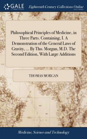 Książka Philosophical Principles of Medicine, in Three Parts. Containing, I. a Demonstration of the General Laws of Gravity, ... by Tho. Morgan, M.D. the Seco THOMAS MORGAN