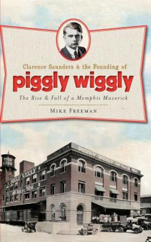 Kniha Clarence Saunders & the Founding of Piggly Wiggly: The Rise & Fall of a Memphis Maverick Mike Freeman