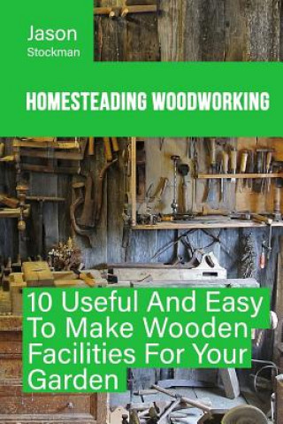 Carte Homesteading Woodworking: 10 Useful And Easy To Make Wooden Facilities For Your Garden Jason Stockman