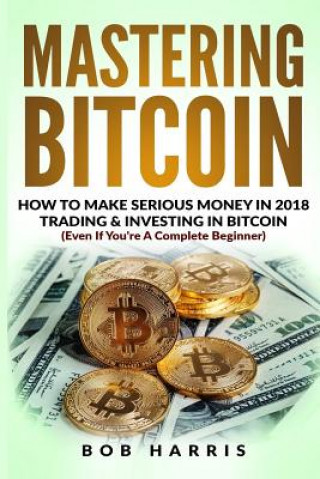 Book Mastering Bitcoin: How To Make Serious Money In 2018 Trading & Investing In Bitcoin Bob Harris