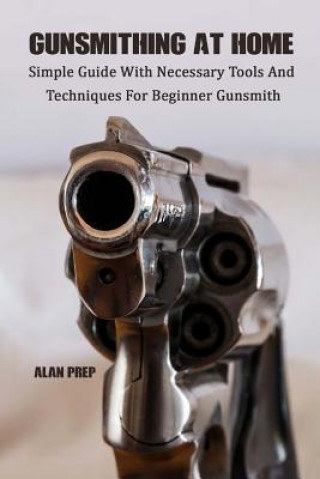 Könyv Gunsmithing At Home: Simple Guide With Necessary Tools And Techniques For Beginner Gunsmith: (Self-Defense, Survival Gear, Prepping) Alan Prep