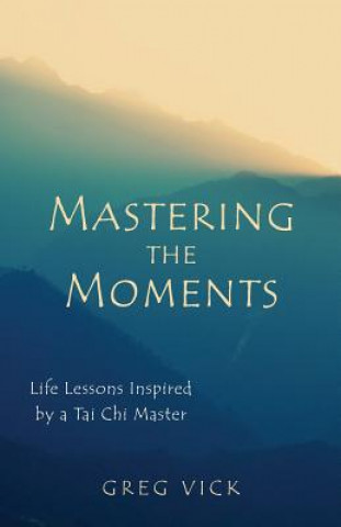 Kniha Mastering the Moments: Life Lessons Inspired by a Tai Chi Master Greg Vick