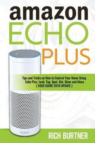 Carte Amazon Echo Plus: Tips and Tricks on How to Control Your Home Using Echo Plus, Look, Tap, Spot, Dot, Show and Alexa (USER GUIDE 2018 UPD Rich Burtner