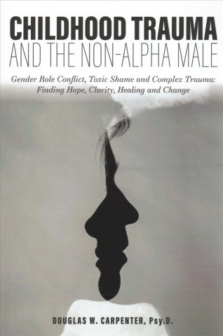 Carte Childhood Trauma and the Non-Alpha Male: Gender Role Conflict, Toxic Shame, and Complex Trauma: Finding Hope, Clarity, Healing, and Change Douglas W Carpenter