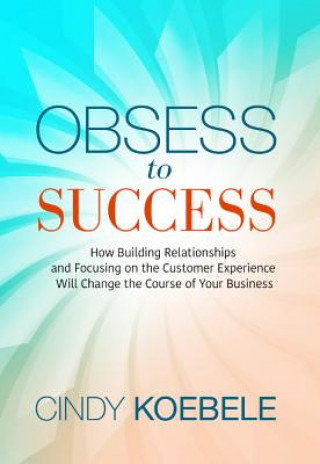 Kniha Obsess to Success: How Building Relationships and Focusing on the Customer Experience Will Change the Course of Your Business Cindy Koebele