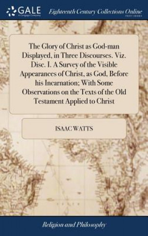 Könyv Glory of Christ as God-man Displayed, in Three Discourses. Viz. Disc. I. A Survey of the Visible Appearances of Christ, as God, Before his Incarnation ISAAC WATTS