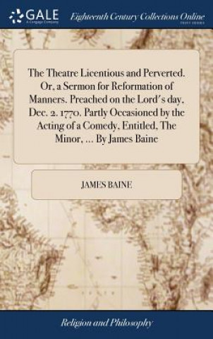 Książka Theatre Licentious and Perverted. Or, a Sermon for Reformation of Manners. Preached on the Lord's Day, Dec. 2. 1770. Partly Occasioned by the Acting o JAMES BAINE