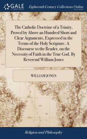 Kniha Catholic Doctrine of a Trinity, Proved by Above an Hundred Short and Clear Arguments, Expressed in the Terms of the Holy Scripture. a Discourse to the WILLIAM JONES