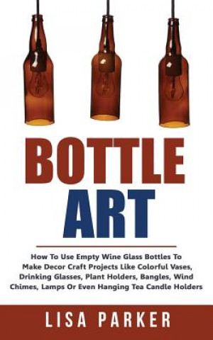 Kniha Bottle Art: How To Use Empty Wine Glass Bottles To Make Decor Craft Projects Like Colorful Vases, Drinking Glasses, Plant Holders, Lisa Parker