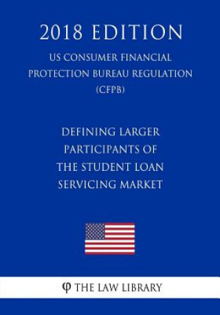 Kniha Defining Larger Participants of the Student Loan Servicing Market (US Consumer Financial Protection Bureau Regulation) (CFPB) (2018 Edition) The Law Library